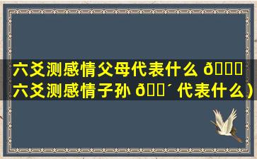 六爻测感情父母代表什么 🐋 （六爻测感情子孙 🐴 代表什么）